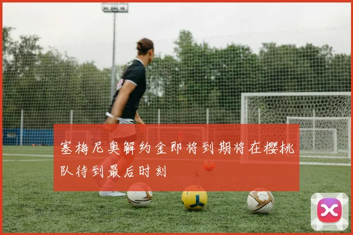 塞梅尼奥解约金即将到期将在樱桃队待到最后时刻