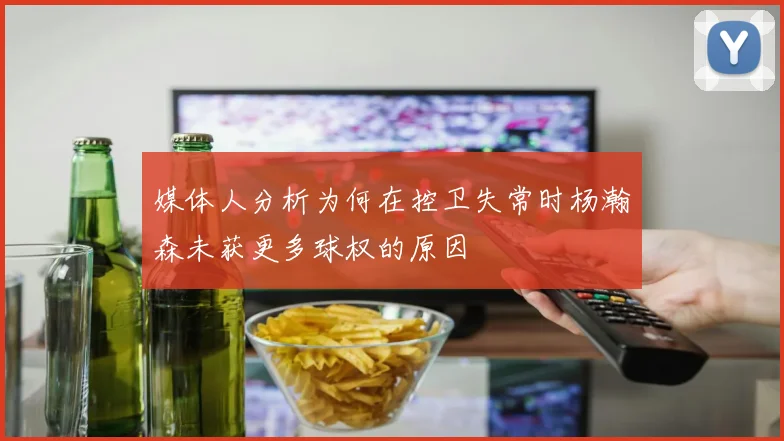 媒体人分析为何在控卫失常时杨瀚森未获更多球权的原因