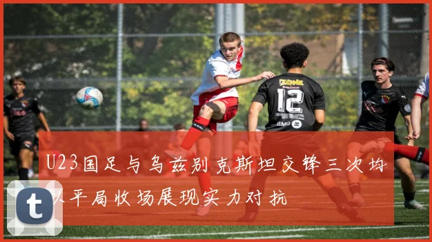 U23国足与乌兹别克斯坦交锋三次均以平局收场展现实力对抗