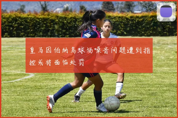 皇马因伯纳乌球场噪音问题遭到指控或将面临处罚
