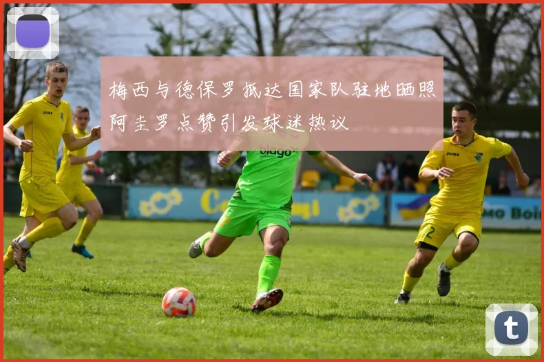 梅西与德保罗抵达国家队驻地晒照阿圭罗点赞引发球迷热议