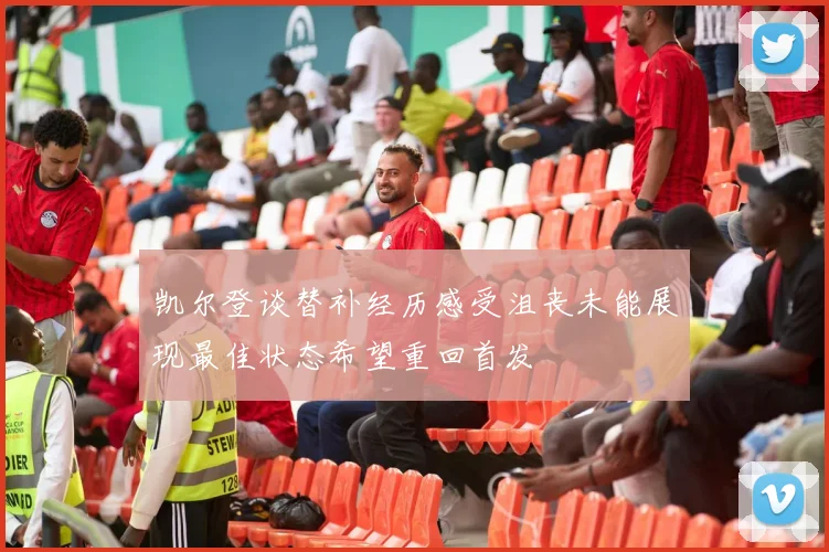 凯尔登谈替补经历感受沮丧未能展现最佳状态希望重回首发