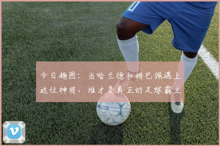 今日趣图：当哈兰德和姆巴佩遇上这位神将，谁才是真正的足球霸主