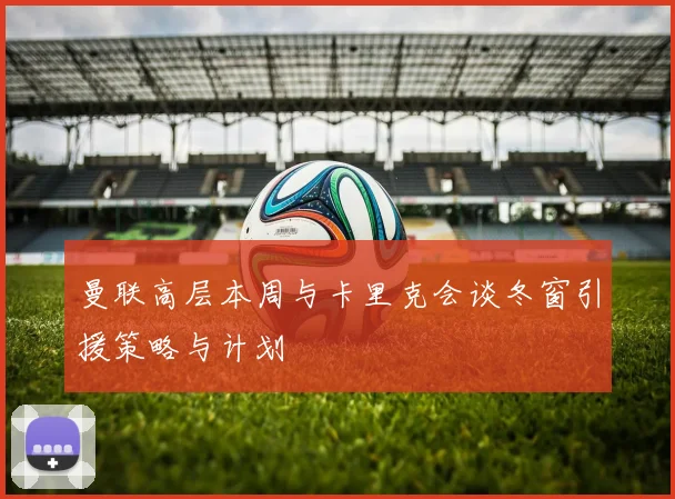 曼联高层本周与卡里克会谈冬窗引援策略与计划