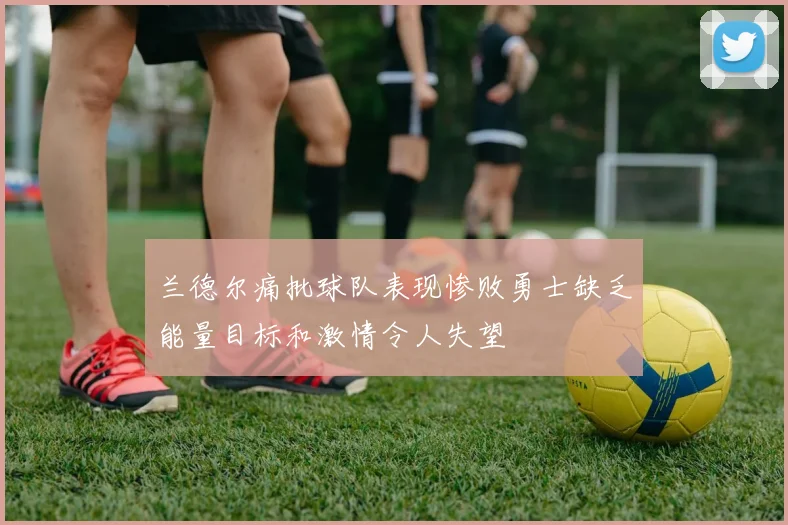 兰德尔痛批球队表现惨败勇士缺乏能量目标和激情令人失望