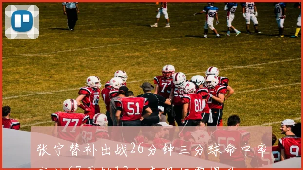 张宁替补出战26分钟三分球命中率高达67贡献13分表现仍需提升