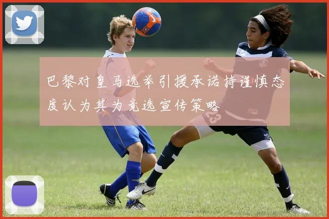 巴黎对皇马选举引援承诺持谨慎态度认为其为竞选宣传策略