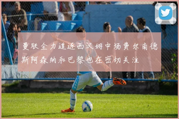 曼联全力追逐西汉姆中场费尔南德斯阿森纳和巴黎也在密切关注