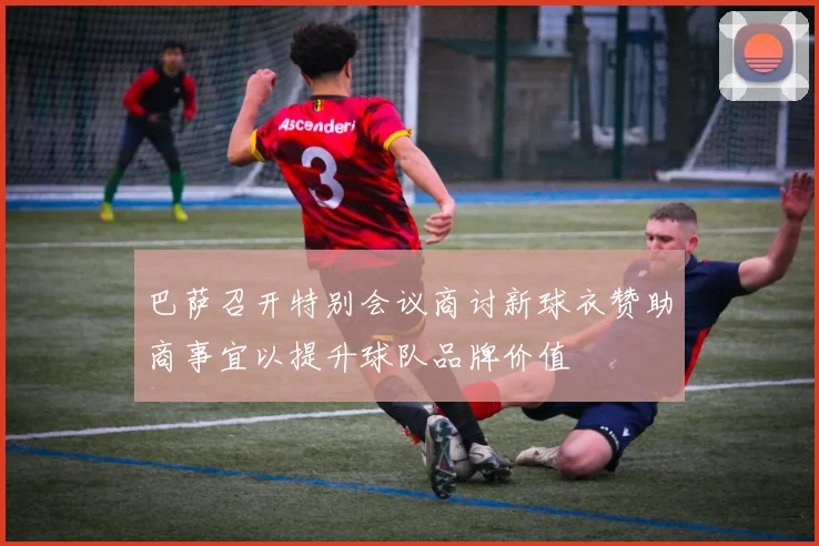 巴萨召开特别会议商讨新球衣赞助商事宜以提升球队品牌价值