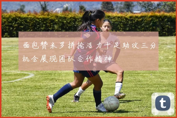 面包赞米罗拼抢活力十足助攻三分机会展现团队合作精神