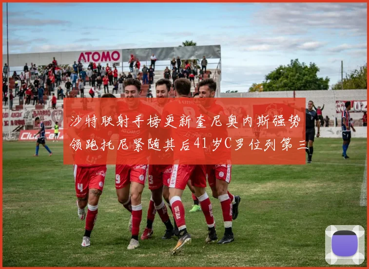 沙特联射手榜更新奎尼奥内斯强势领跑托尼紧随其后41岁C罗位列第三