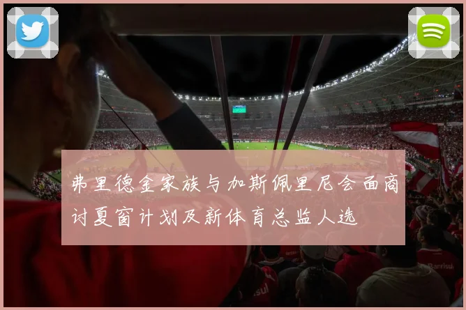 弗里德金家族与加斯佩里尼会面商讨夏窗计划及新体育总监人选