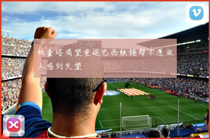 帕奎塔渴望重返巴西铁锤帮不愿放人感到失望