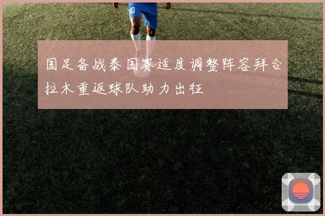 国足备战泰国赛适度调整阵容拜合拉木重返球队助力出征