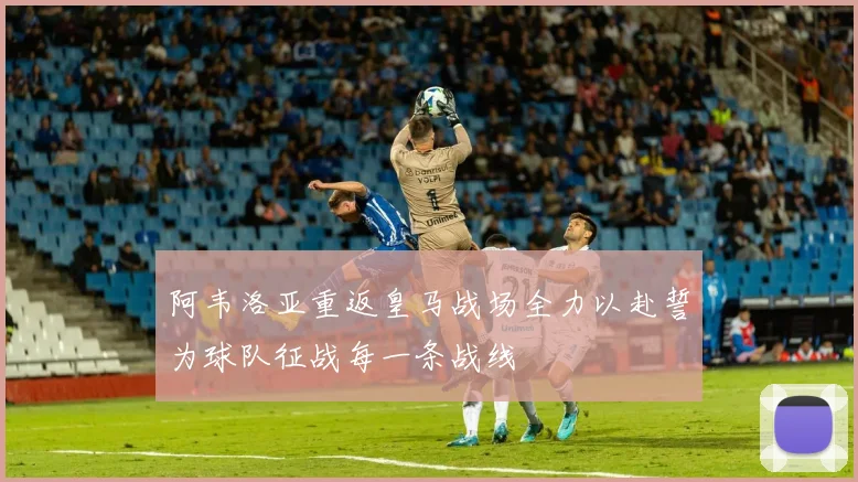 阿韦洛亚重返皇马战场全力以赴誓为球队征战每一条战线