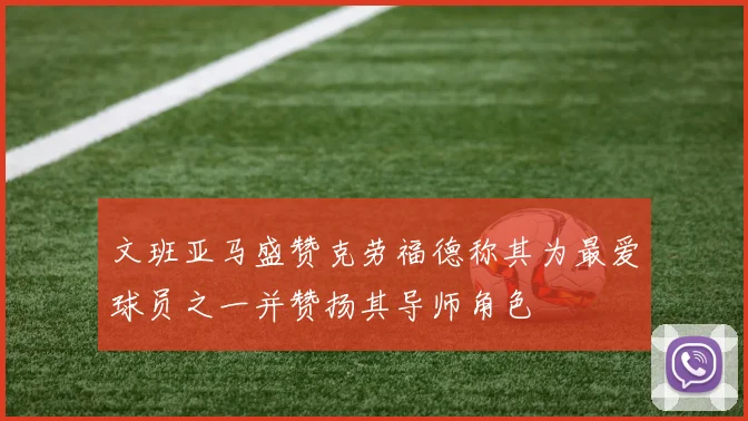 文班亚马盛赞克劳福德称其为最爱球员之一并赞扬其导师角色