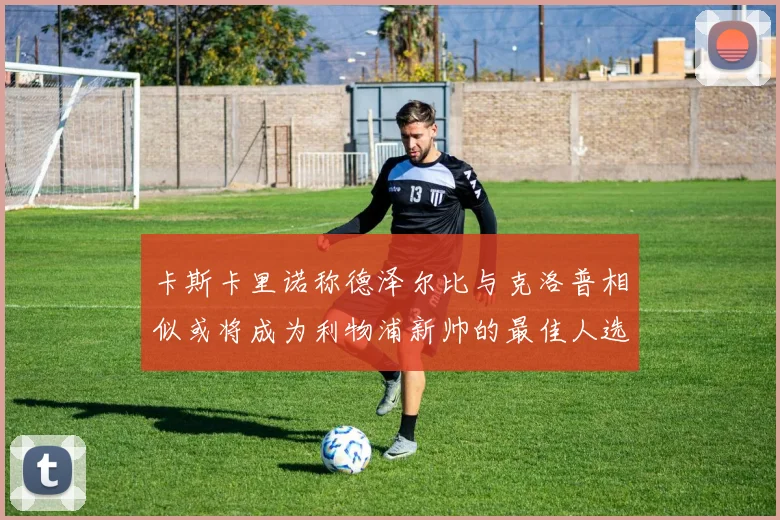 卡斯卡里诺称德泽尔比与克洛普相似或将成为利物浦新帅的最佳人选