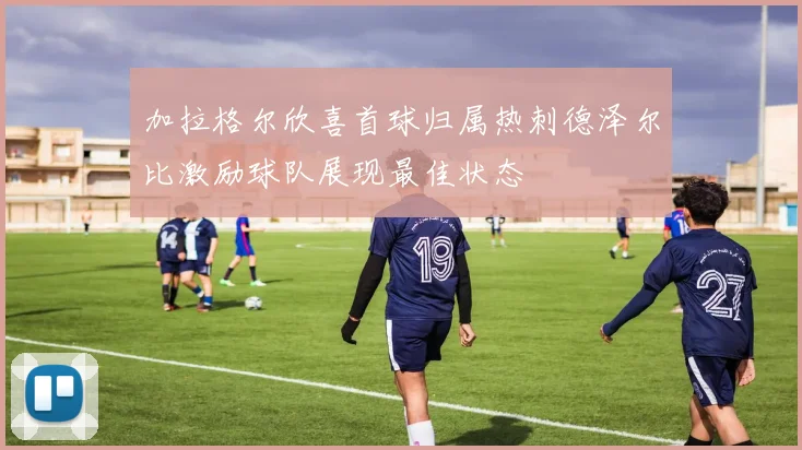 加拉格尔欣喜首球归属热刺德泽尔比激励球队展现最佳状态